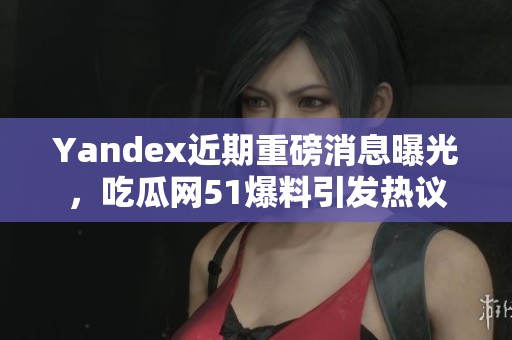 Yandex近期重磅消息曝光，吃瓜网51爆料引发热议