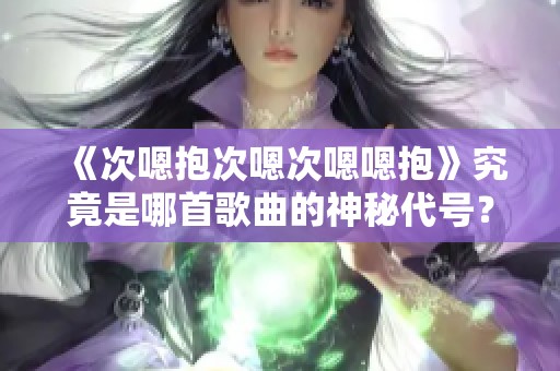《次嗯抱次嗯次嗯嗯抱》究竟是哪首歌曲的神秘代号？