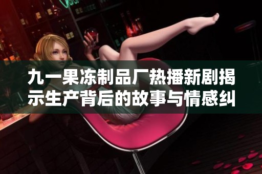 九一果冻制品厂热播新剧揭示生产背后的故事与情感纠葛