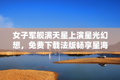 女子军舰满天星上演星光幻想，免费下载法版畅享星海之旅