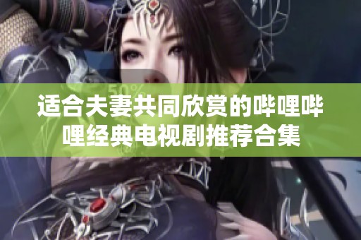 适合夫妻共同欣赏的哔哩哔哩经典电视剧推荐合集