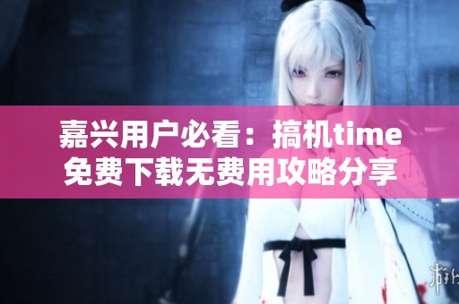 嘉兴用户必看：搞机time免费下载无费用攻略分享