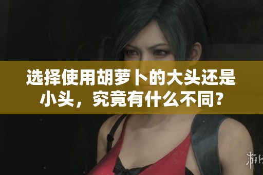 选择使用胡萝卜的大头还是小头，究竟有什么不同？