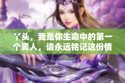 丫头，我是你生命中的第一个男人，请永远铭记这份情感