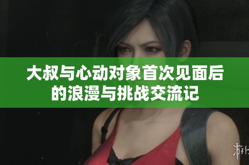 大叔与心动对象首次见面后的浪漫与挑战交流记
