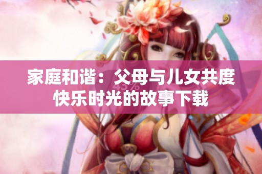 家庭和谐：父母与儿女共度快乐时光的故事下载