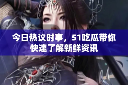 今日热议时事，51吃瓜带你快速了解新鲜资讯