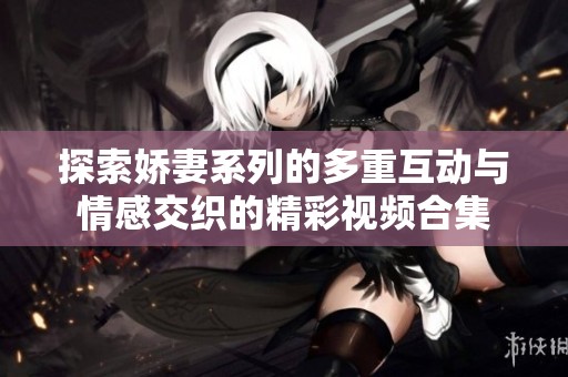 探索娇妻系列的多重互动与情感交织的精彩视频合集
