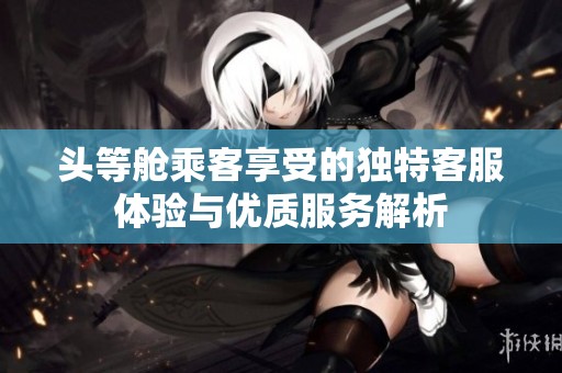 头等舱乘客享受的独特客服体验与优质服务解析