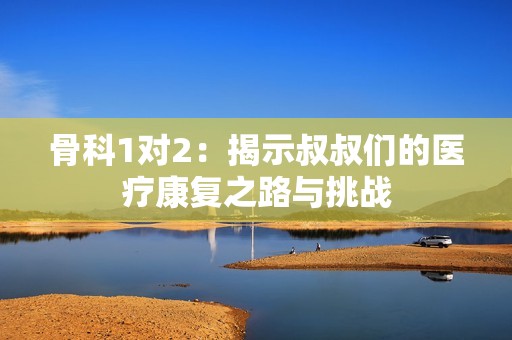 骨科1对2：揭示叔叔们的医疗康复之路与挑战