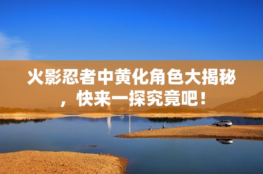火影忍者中黄化角色大揭秘，快来一探究竟吧！