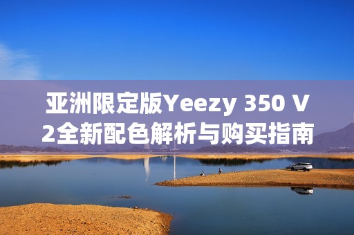 亚洲限定版Yeezy 350 V2全新配色解析与购买指南