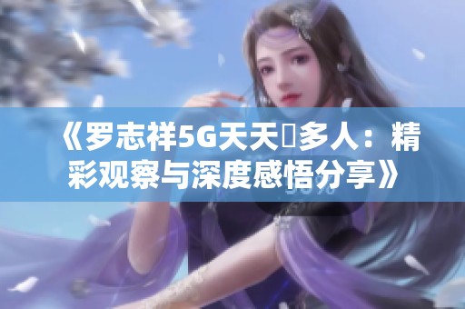 《罗志祥5G天天奭多人：精彩观察与深度感悟分享》