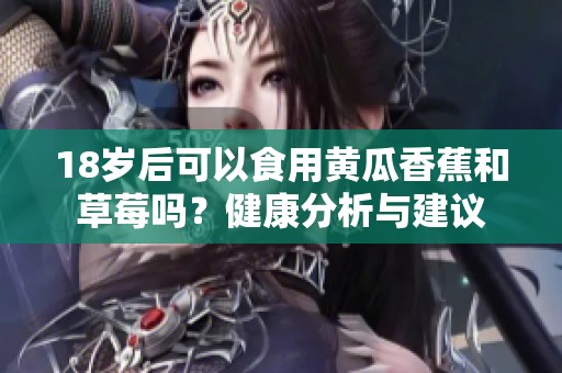 18岁后可以食用黄瓜香蕉和草莓吗？健康分析与建议
