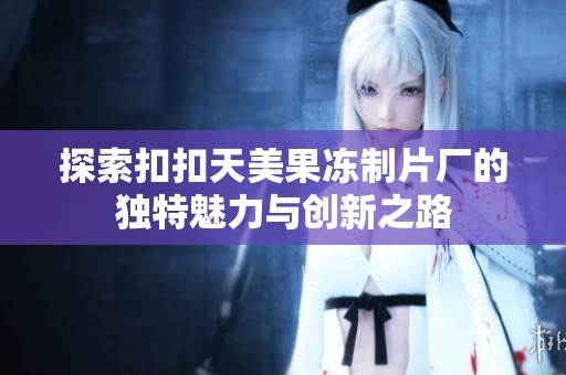 探索扣扣天美果冻制片厂的独特魅力与创新之路