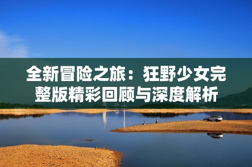 全新冒险之旅：狂野少女完整版精彩回顾与深度解析