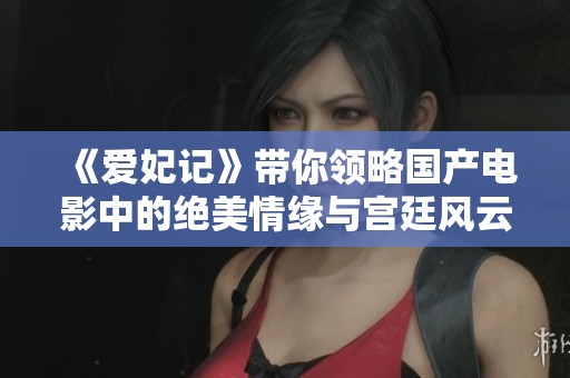 《爱妃记》带你领略国产电影中的绝美情缘与宫廷风云
