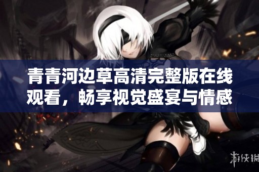 青青河边草高清完整版在线观看，畅享视觉盛宴与情感共鸣