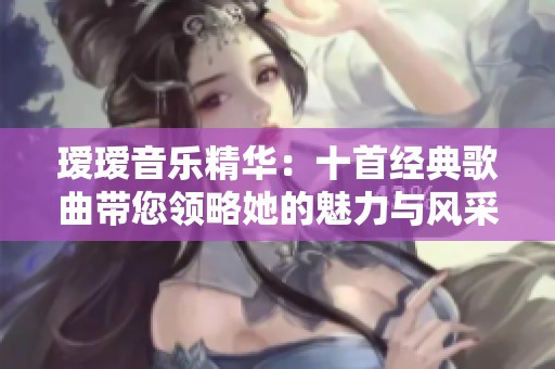 瑷瑷音乐精华：十首经典歌曲带您领略她的魅力与风采