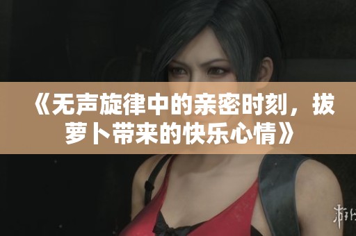 《无声旋律中的亲密时刻，拔萝卜带来的快乐心情》
