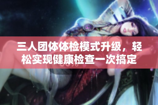 三人团体体检模式升级，轻松实现健康检查一次搞定