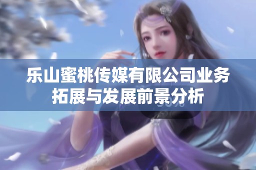 乐山蜜桃传媒有限公司业务拓展与发展前景分析