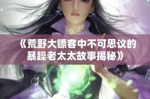 《荒野大镖客中不可思议的暴躁老太太故事揭秘》