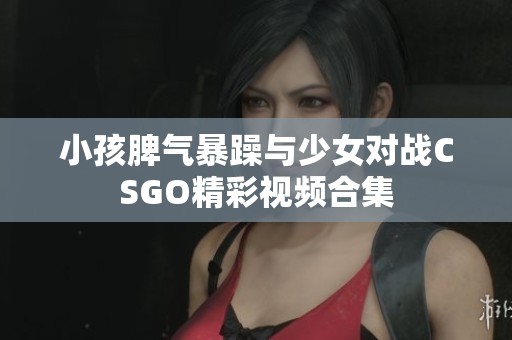 小孩脾气暴躁与少女对战CSGO精彩视频合集