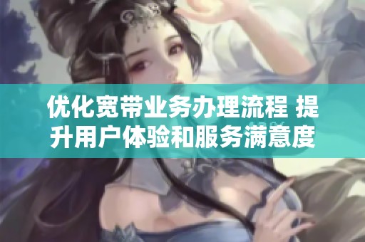 优化宽带业务办理流程 提升用户体验和服务满意度