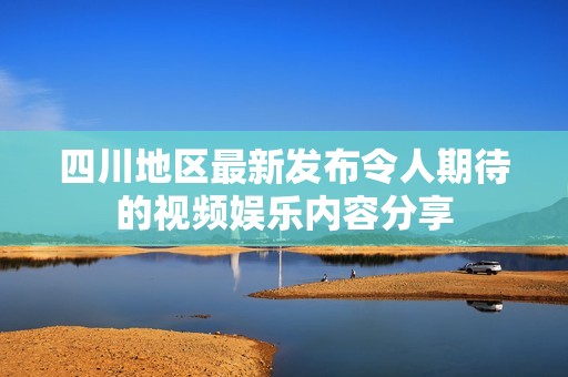 四川地区最新发布令人期待的视频娱乐内容分享
