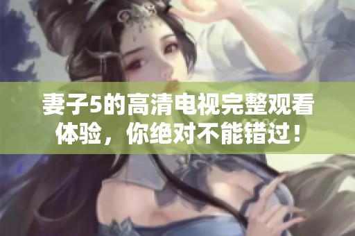 妻子5的高清电视完整观看体验，你绝对不能错过！