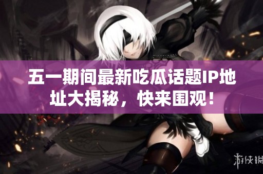五一期间最新吃瓜话题IP地址大揭秘，快来围观！