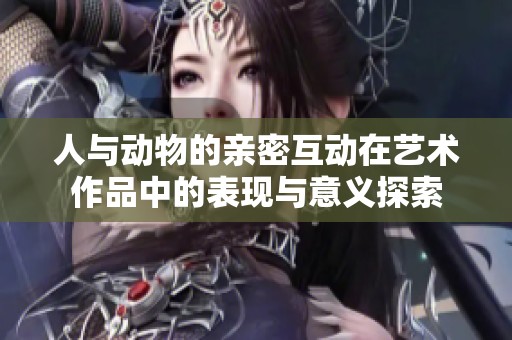 人与动物的亲密互动在艺术作品中的表现与意义探索