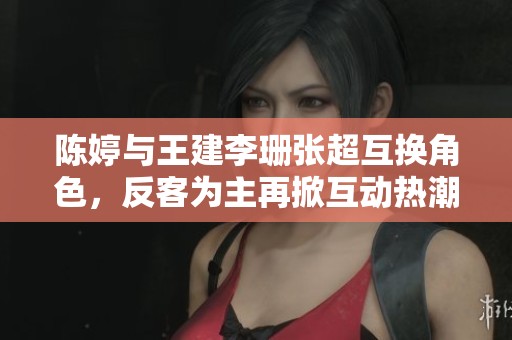 陈婷与王建李珊张超互换角色，反客为主再掀互动热潮
