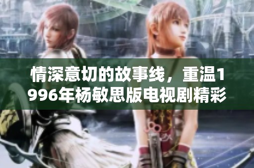 情深意切的故事线，重温1996年杨敏思版电视剧精彩第二回