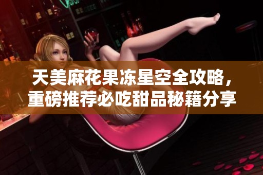 天美麻花果冻星空全攻略，重磅推荐必吃甜品秘籍分享