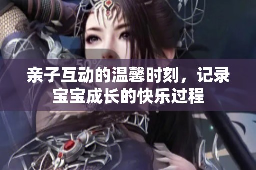 亲子互动的温馨时刻，记录宝宝成长的快乐过程
