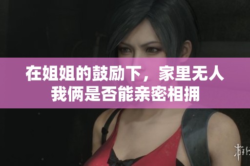 在姐姐的鼓励下，家里无人我俩是否能亲密相拥