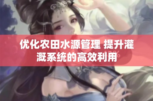 优化农田水源管理 提升灌溉系统的高效利用
