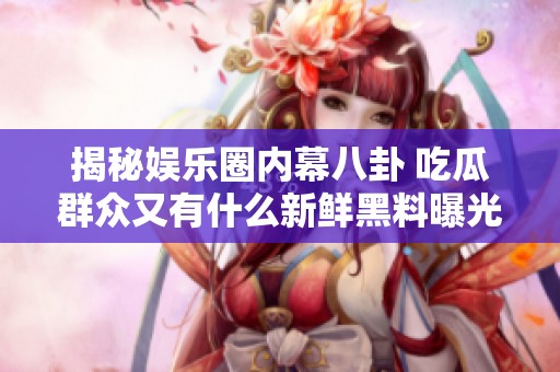 揭秘娱乐圈内幕八卦 吃瓜群众又有什么新鲜黑料曝光