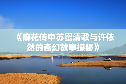 《麻花传中苏蜜清歌与许依然的奇幻故事探秘》