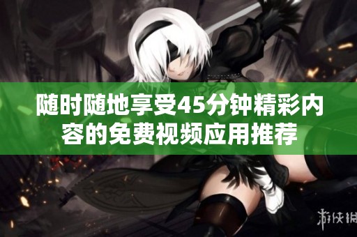 随时随地享受45分钟精彩内容的免费视频应用推荐