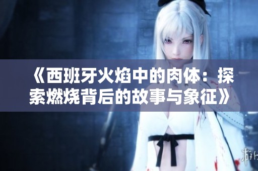 《西班牙火焰中的肉体：探索燃烧背后的故事与象征》