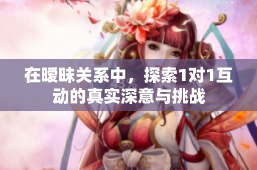 在暧昧关系中，探索1对1互动的真实深意与挑战