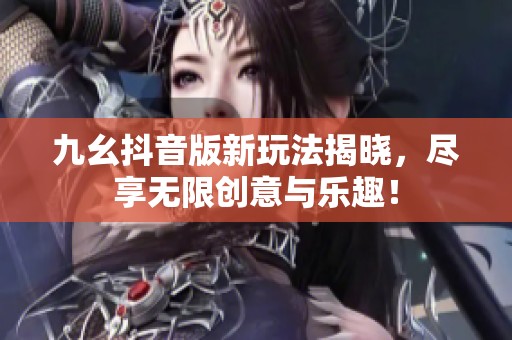 九幺抖音版新玩法揭晓，尽享无限创意与乐趣！