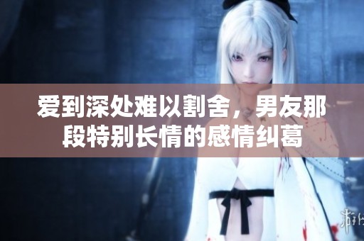 爱到深处难以割舍，男友那段特别长情的感情纠葛