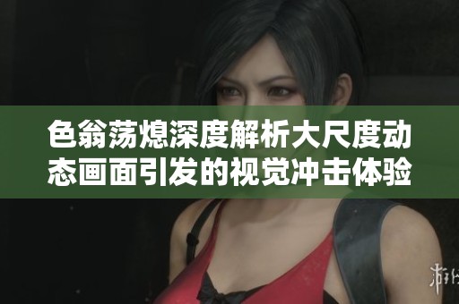 色翁荡熄深度解析大尺度动态画面引发的视觉冲击体验