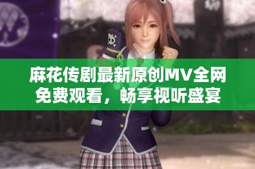 麻花传剧最新原创MV全网免费观看，畅享视听盛宴