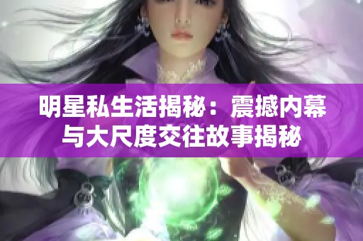 明星私生活揭秘：震撼内幕与大尺度交往故事揭秘