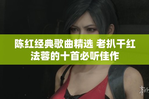陈红经典歌曲精选 老扒干红法蓉的十首必听佳作